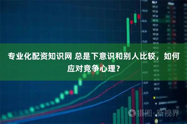 专业化配资知识网 总是下意识和别人比较，如何应对竞争心理？