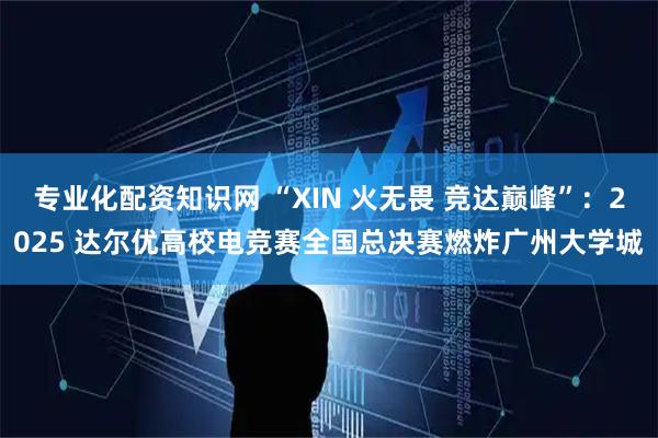 专业化配资知识网 “XIN 火无畏 竞达巅峰”：2025 达尔优高校电竞赛全国总决赛燃炸广州大学城