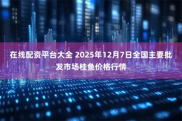 在线配资平台大全 2025年12月7日全国主要批发市场桂鱼价格行情