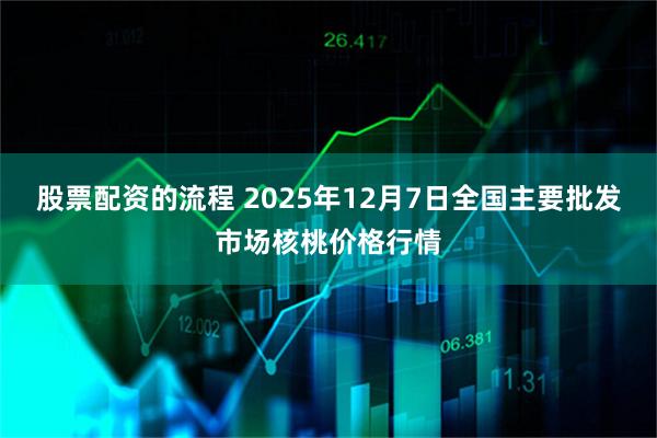 股票配资的流程 2025年12月7日全国主要批发市场核桃价格行情