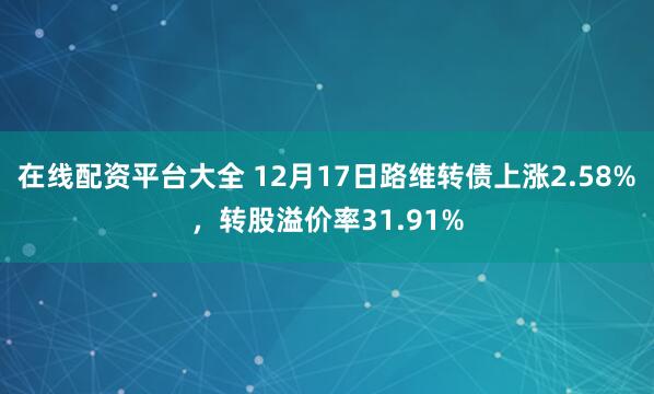 在线配资平台大全 12月17日路维转债上涨2.58%，转股溢价率31.91%