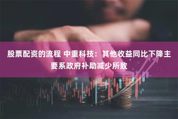 股票配资的流程 中重科技：其他收益同比下降主要系政府补助减少所致