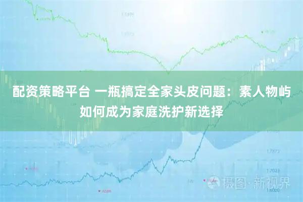 配资策略平台 一瓶搞定全家头皮问题：素人物屿如何成为家庭洗护新选择