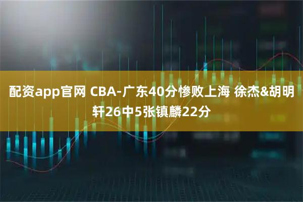 配资app官网 CBA-广东40分惨败上海 徐杰&胡明轩26中5张镇麟22分