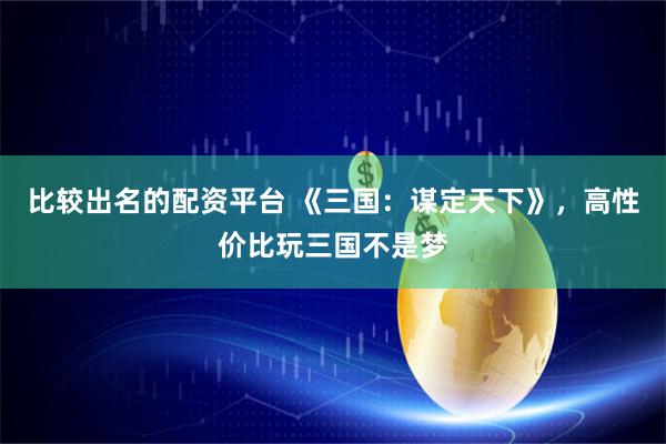 比较出名的配资平台 《三国：谋定天下》，高性价比玩三国不是梦