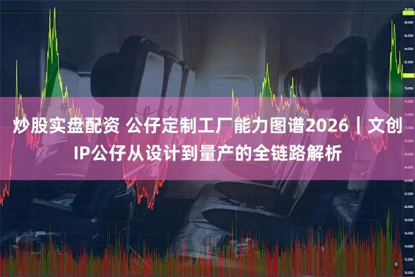 炒股实盘配资 公仔定制工厂能力图谱2026｜文创IP公仔从设计到量产的全链路解析