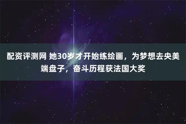 配资评测网 她30岁才开始练绘画，为梦想去央美端盘子，奋斗历程获法国大奖
