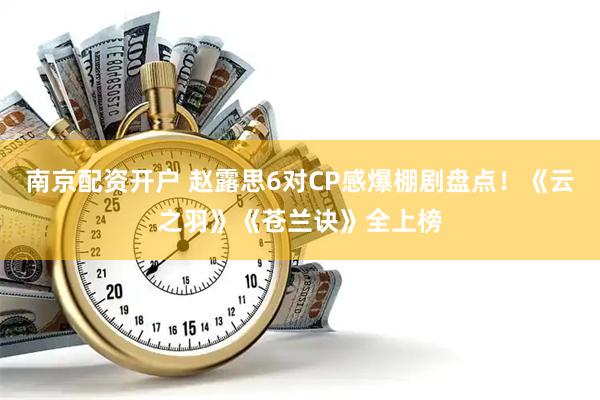南京配资开户 赵露思6对CP感爆棚剧盘点！《云之羽》《苍兰诀》全上榜