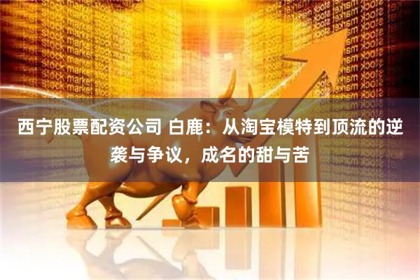 西宁股票配资公司 白鹿：从淘宝模特到顶流的逆袭与争议，成名的甜与苦