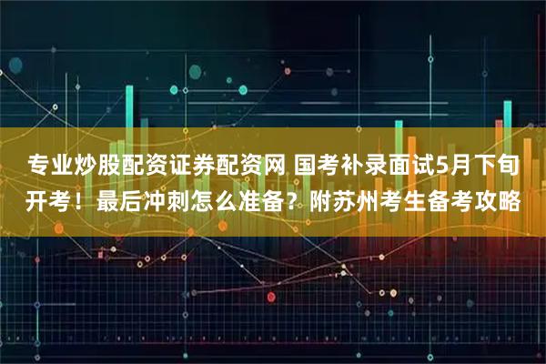 专业炒股配资证券配资网 国考补录面试5月下旬开考！最后冲刺怎么准备？附苏州考生备考攻略