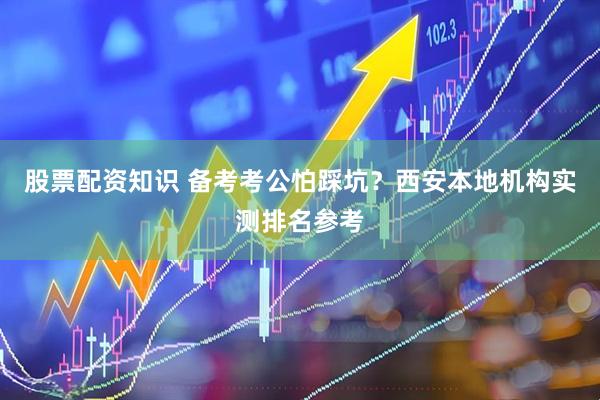 股票配资知识 备考考公怕踩坑？西安本地机构实测排名参考