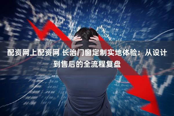 配资网上配资网 长治门窗定制实地体验：从设计到售后的全流程复盘