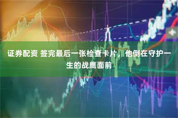 证券配资 签完最后一张检查卡片，他倒在守护一生的战鹰面前