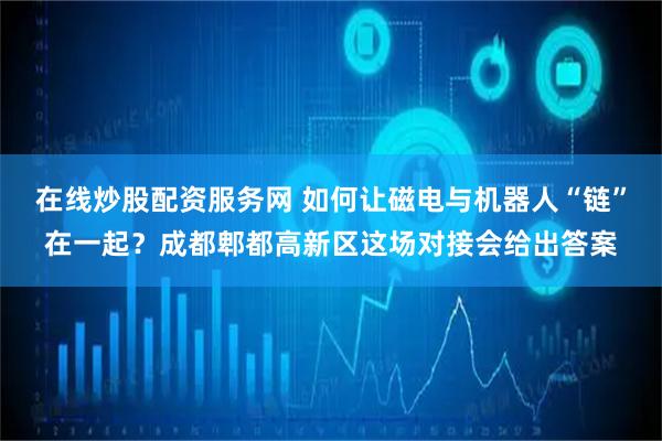 在线炒股配资服务网 如何让磁电与机器人“链”在一起？成都郫都高新区这场对接会给出答案