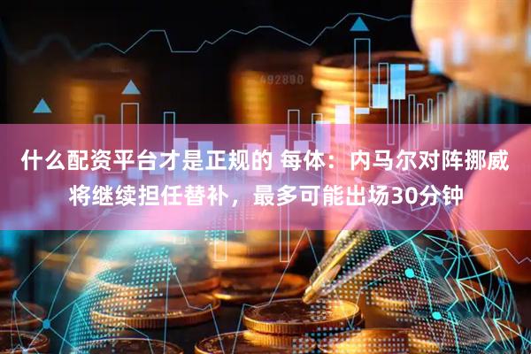 什么配资平台才是正规的 每体：内马尔对阵挪威将继续担任替补，最多可能出场30分钟