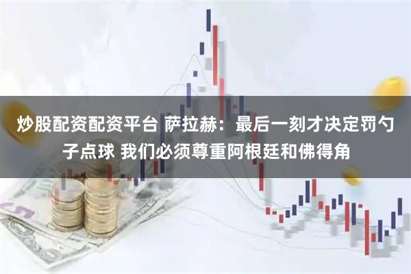 炒股配资配资平台 萨拉赫：最后一刻才决定罚勺子点球 我们必须尊重阿根廷和佛得角