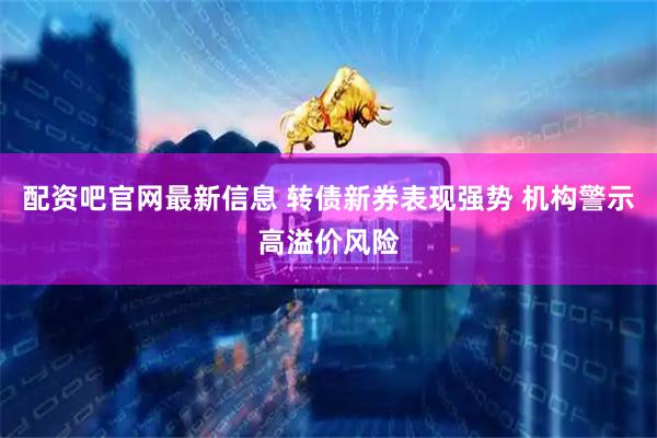 配资吧官网最新信息 转债新券表现强势 机构警示高溢价风险